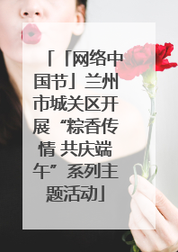 「网络中国节」兰州市城关区开展“粽香传情 共庆端午”系列主题活动