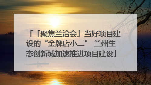 「聚焦兰洽会」当好项目建设的“金牌店小二” 兰州生态创新城加速推进项目建设