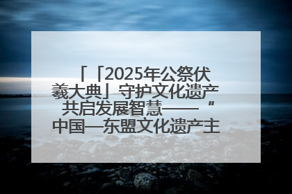 「2025年公祭伏羲大典」守护文化遗产 共启发展智慧——“中国—东盟文化遗产主题对话”侧记