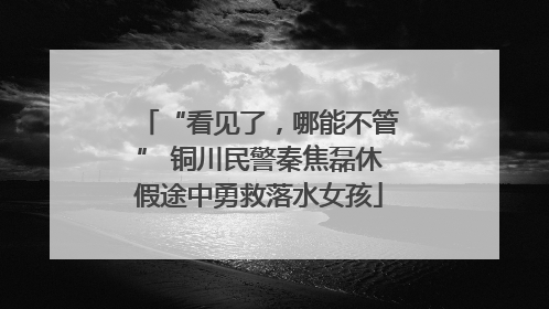 “看见了，哪能不管” 铜川民警秦焦磊休假途中勇救落水女孩