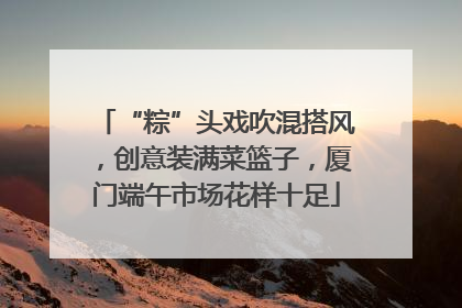 “粽”头戏吹混搭风，创意装满菜篮子，厦门端午市场花样十足