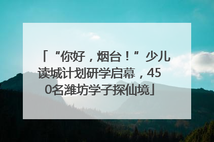 “你好，烟台！”少儿读城计划研学启幕，450名潍坊学子探仙境