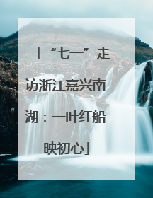 “七一”走访浙江嘉兴南湖：一叶红船映初心