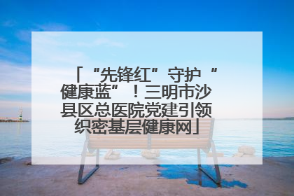 “先锋红”守护“健康蓝”！三明市沙县区总医院党建引领织密基层健康网