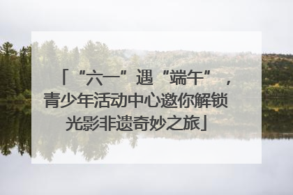 “六一”遇“端午”，青少年活动中心邀你解锁光影非遗奇妙之旅