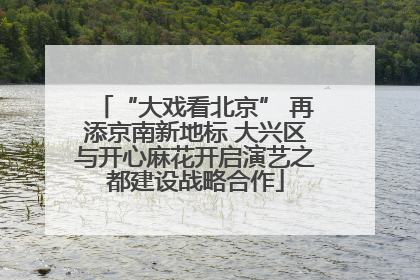 “大戏看北京” 再添京南新地标 大兴区与开心麻花开启演艺之都建设战略合作