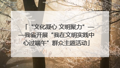 “文化凝心 文明聚力”——我省开展“我在文明实践中心过端午”群众主题活动