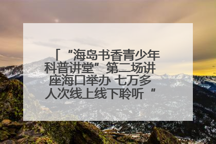 “海岛书香青少年科普讲堂”第二场讲座海口举办 七万多人次线上线下聆听“工匠精神”