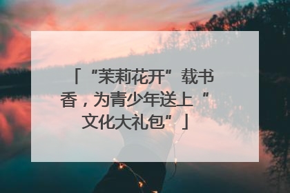 “茉莉花开”载书香，为青少年送上“文化大礼包”
