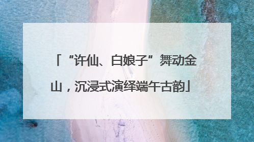 “许仙、白娘子”舞动金山，沉浸式演绎端午古韵