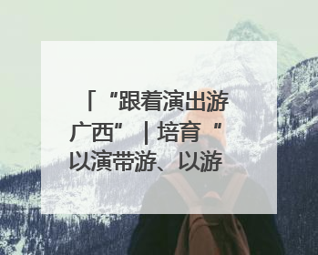 “跟着演出游广西”｜培育“以演带游、以游促消”文旅消费新生态