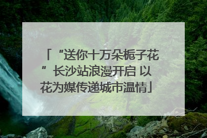 “送你十万朵栀子花”长沙站浪漫开启 以花为媒传递城市温情