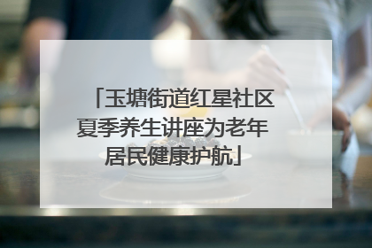 玉塘街道红星社区夏季养生讲座为老年居民健康护航