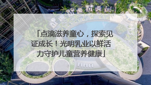 点滴滋养童心，探索见证成长！光明乳业以鲜活力守护儿童营养健康