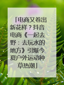 电商又卷出新花样？抖音电商《一起去野：去玩水的地方》引爆今夏户外运动种草热潮