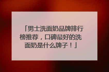 男士洗面奶品牌排行榜推荐，口碑最好的洗面奶是什么牌子！