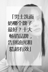 男士洗面奶哪个牌子最好？十大畅销品牌，告别油光粗糙超有效