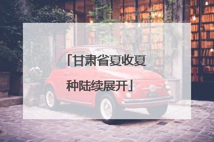 甘肃省夏收夏种陆续展开