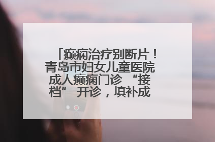 癫痫治疗别断片！青岛市妇女儿童医院成人癫痫门诊 “接档” 开诊，填补成年延续治疗空白