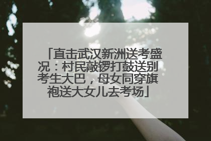 直击武汉新洲送考盛况：村民敲锣打鼓送别考生大巴，母女同穿旗袍送大女儿去考场