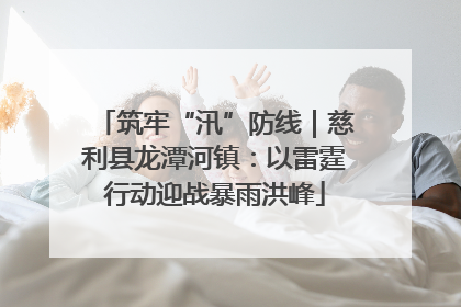 筑牢“汛”防线｜慈利县龙潭河镇：以雷霆行动迎战暴雨洪峰