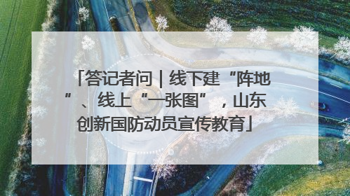 答记者问｜线下建“阵地”、线上“一张图”，山东创新国防动员宣传教育