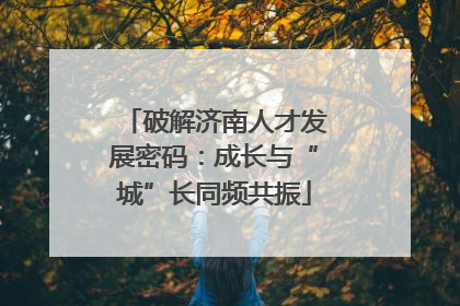 破解济南人才发展密码：成长与“城”长同频共振