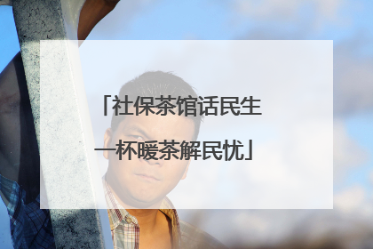 社保茶馆话民生 一杯暖茶解民忧
