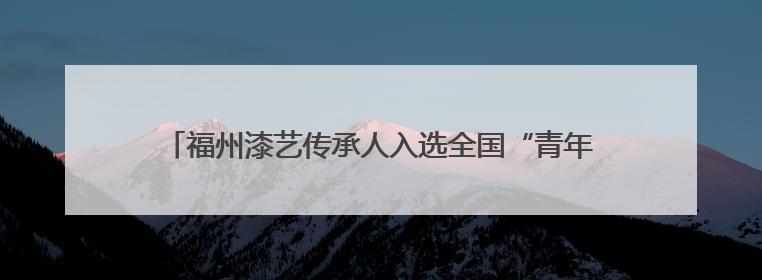 福州漆艺传承人入选全国“青年非遗视频创作哺育行动”名录