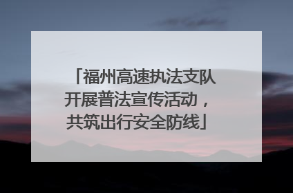 福州高速执法支队开展普法宣传活动，共筑出行安全防线