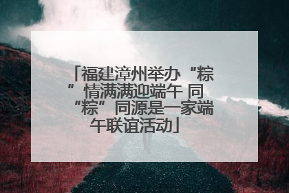 福建漳州举办“粽”情满满迎端午 同“粽”同源是一家端午联谊活动