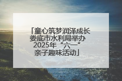童心筑梦润泽成长 娄底市水利局举办2025年“六一”亲子趣味活动