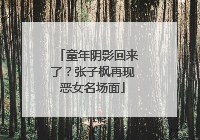 童年阴影回来了？张子枫再现恶女名场面