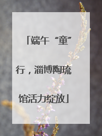 端午“童”行，淄博陶琉馆活力绽放