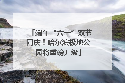 端午“六一”双节同庆！哈尔滨极地公园将重磅升级