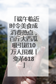 端午临近时令美食成消费热点，百斤大西瓜吸引超10万人围观丨变革618