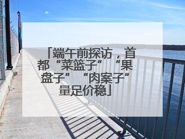 端午前探访，首都“菜篮子”“果盘子”“肉案子”量足价稳
