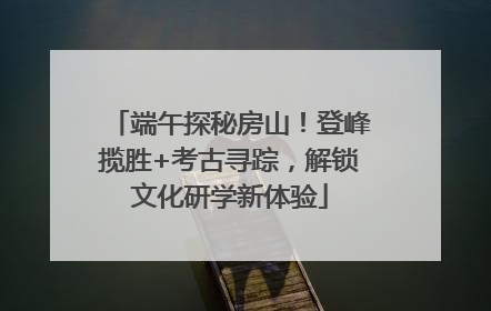 端午探秘房山！登峰揽胜+考古寻踪，解锁文化研学新体验