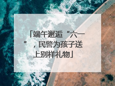 端午邂逅“六一”，民警为孩子送上别样礼物