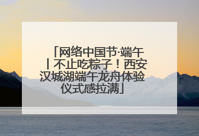 网络中国节·端午丨不止吃粽子！西安汉城湖端午龙舟体验仪式感拉满