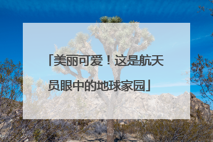 美丽可爱！这是航天员眼中的地球家园