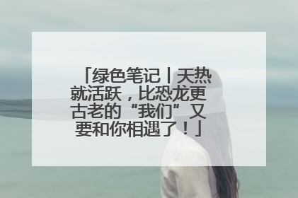绿色笔记丨天热就活跃，比恐龙更古老的“我们”又要和你相遇了！