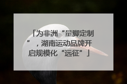 为非洲“量脚定制”，湖南运动品牌开启规模化“远征”