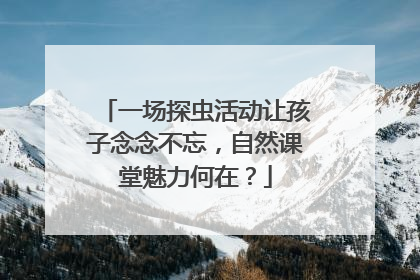 一场探虫活动让孩子念念不忘，自然课堂魅力何在？