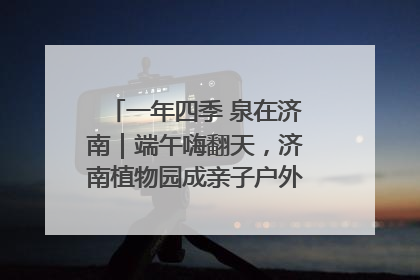 一年四季 泉在济南｜端午嗨翻天，济南植物园成亲子户外热门打卡地