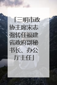 三明市政协主席宋志强转任福建省政府副秘书长、办公厅主任