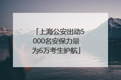 上海公安出动5000名安保力量为6万考生护航
