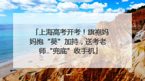 上海高考开考！旗袍妈妈抱“葵”加持，送考老师“兜底”收手机