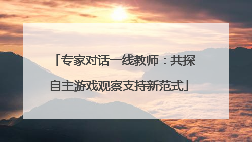 专家对话一线教师：共探自主游戏观察支持新范式