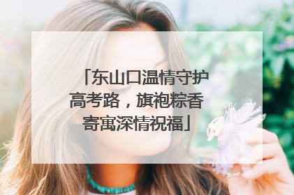 东山口温情守护高考路，旗袍粽香寄寓深情祝福
